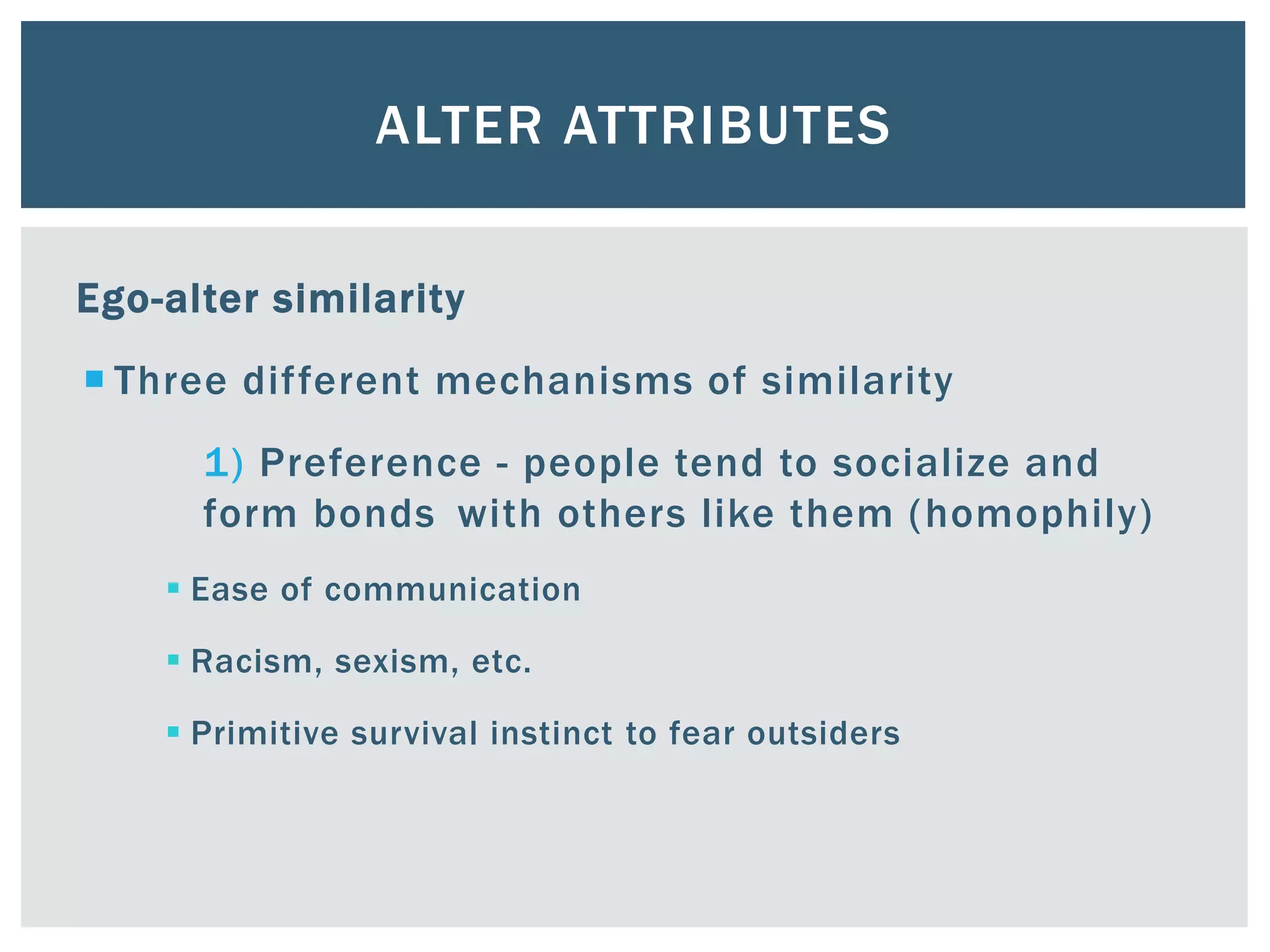 ALTER ATTRIBUTES
Ego-alter similarity
 Three different mechanisms of similarity
1) Preference - people tend to socialize and
form bonds with others like them (homophily)
 Ease of communication
 Racism, sexism, etc.
 Primitive survival instinct to fear outsiders
 