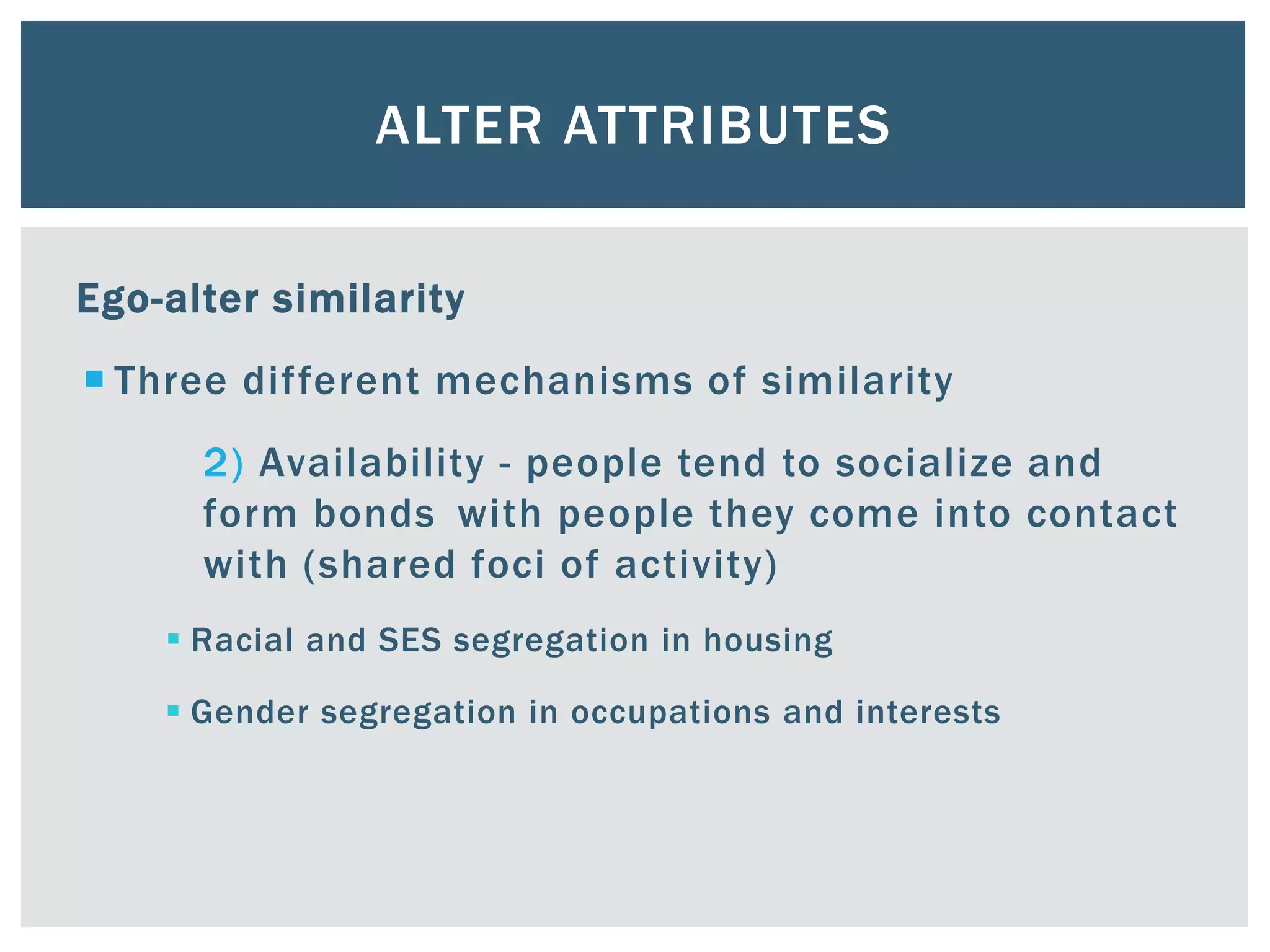 ALTER ATTRIBUTES
Ego-alter similarity
 Three different mechanisms of similarity
2) Availability - people tend to socialize and
form bonds with people they come into contact
with (shared foci of activity)
 Racial and SES segregation in housing
 Gender segregation in occupations and interests
 