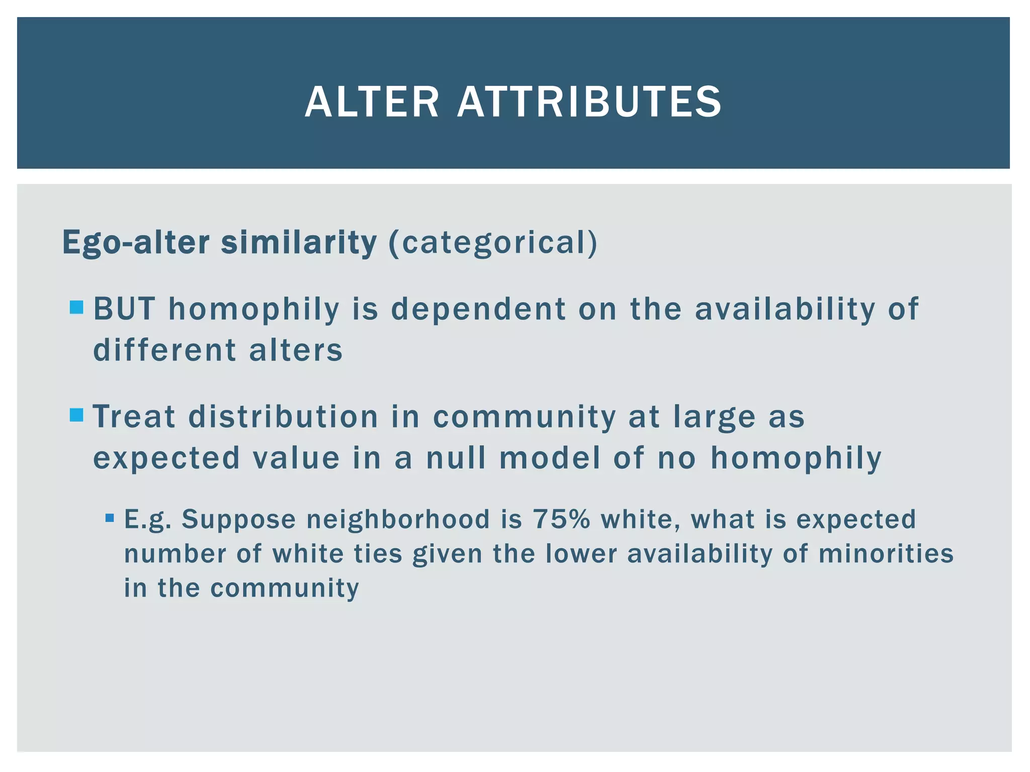 ALTER ATTRIBUTES
Ego-alter similarity (categorical)
 BUT homophily is dependent on the availability of
different alters
 Treat distribution in community at large as
expected value in a null model of no homophily
 E.g. Suppose neighborhood is 75% white, what is expected
number of white ties given the lower availability of minorities
in the community
 