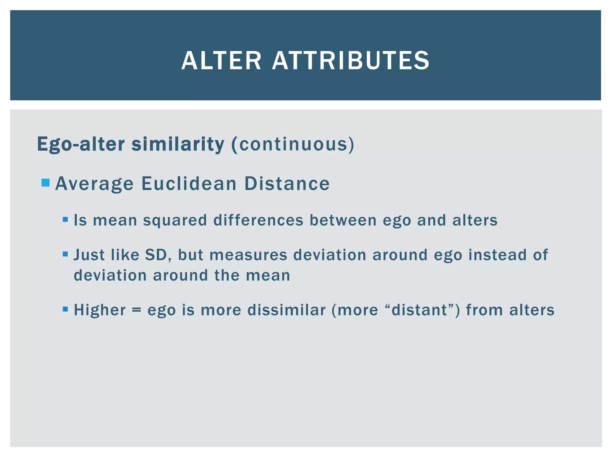 ALTER ATTRIBUTES
Ego-alter similarity (continuous)
 Average Euclidean Distance
 Is mean squared differences between ego and alters
 Just like SD, but measures deviation around ego instead of
deviation around the mean
 Higher = ego is more dissimilar (more “distant”) from alters
 