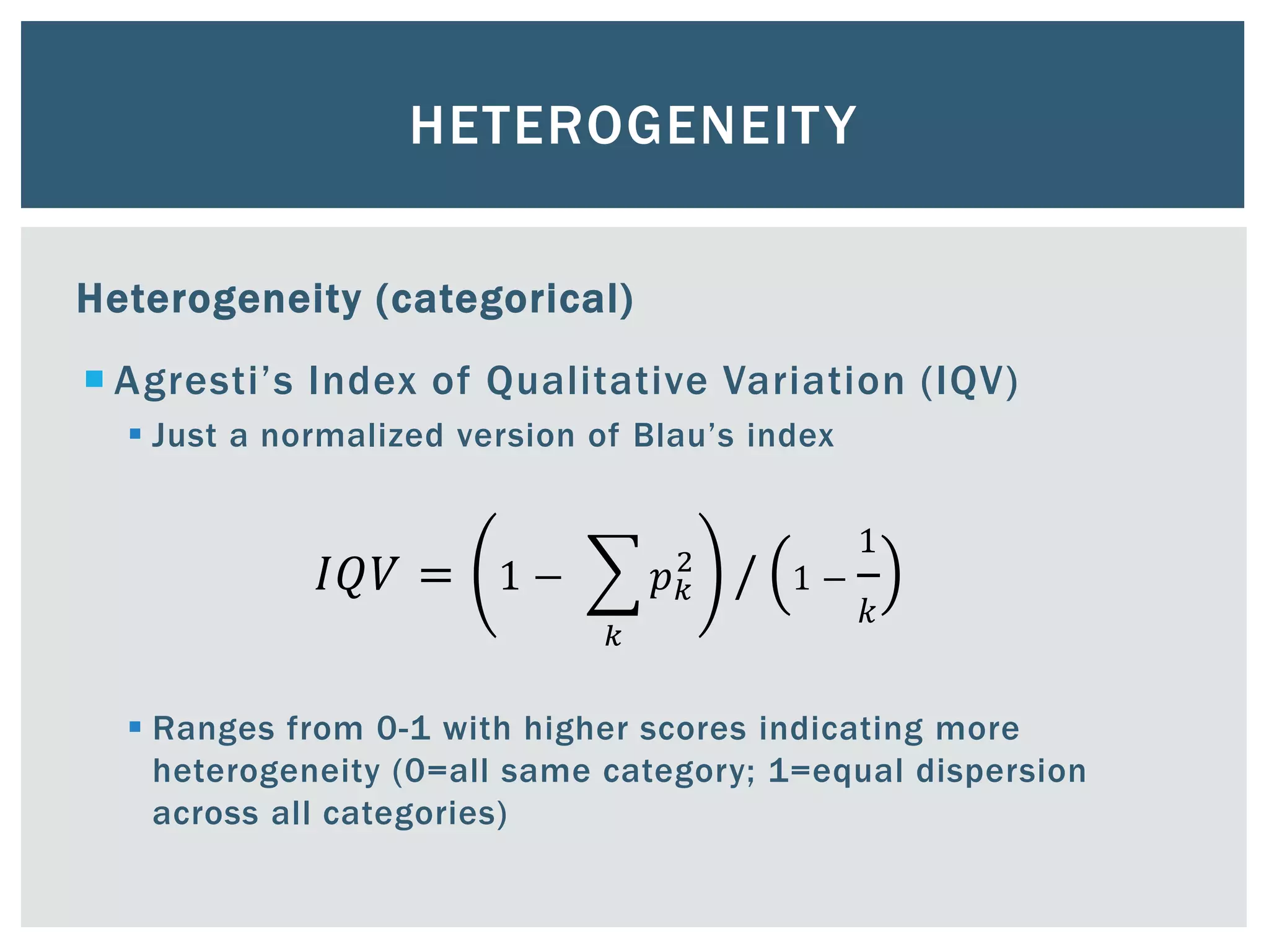 HETEROGENEITY
Heterogeneity (categorical)
 Agresti’s Index of Qualitative Variation (IQV)
 Just a normalized version of Blau’s index
𝐼𝑄𝑉 = 1 −
𝑘
𝑝 𝑘
2
/ 1 −
1
𝑘
 Ranges from 0-1 with higher scores indicating more
heterogeneity (0=all same category; 1=equal dispersion
across all categories)
 