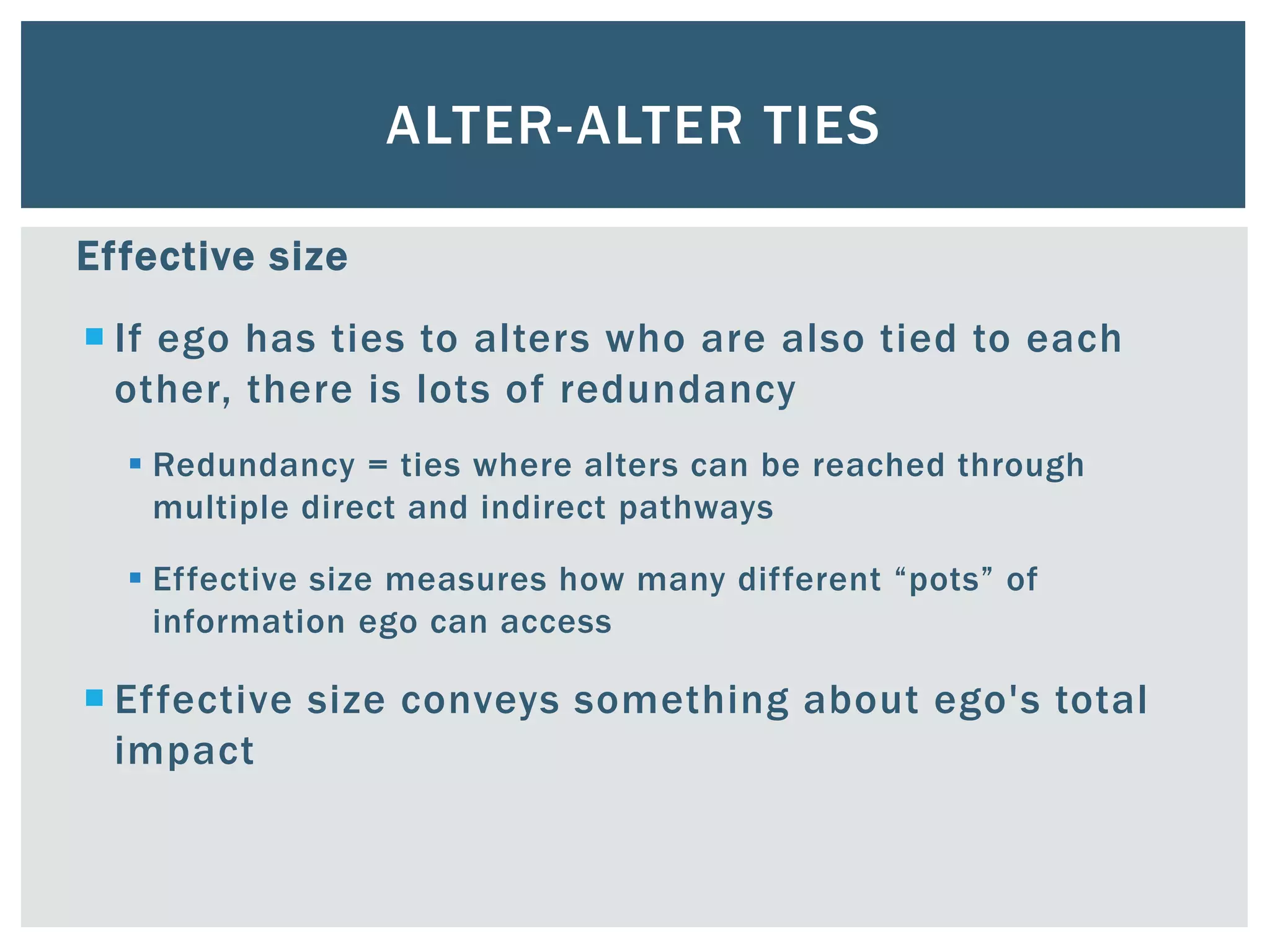ALTER-ALTER TIES
Effective size
 If ego has ties to alters who are also tied to each
other, there is lots of redundancy
 Redundancy = ties where alters can be reached through
multiple direct and indirect pathways
 Effective size measures how many different “pots” of
information ego can access
 Effective size conveys something about ego's total
impact
 