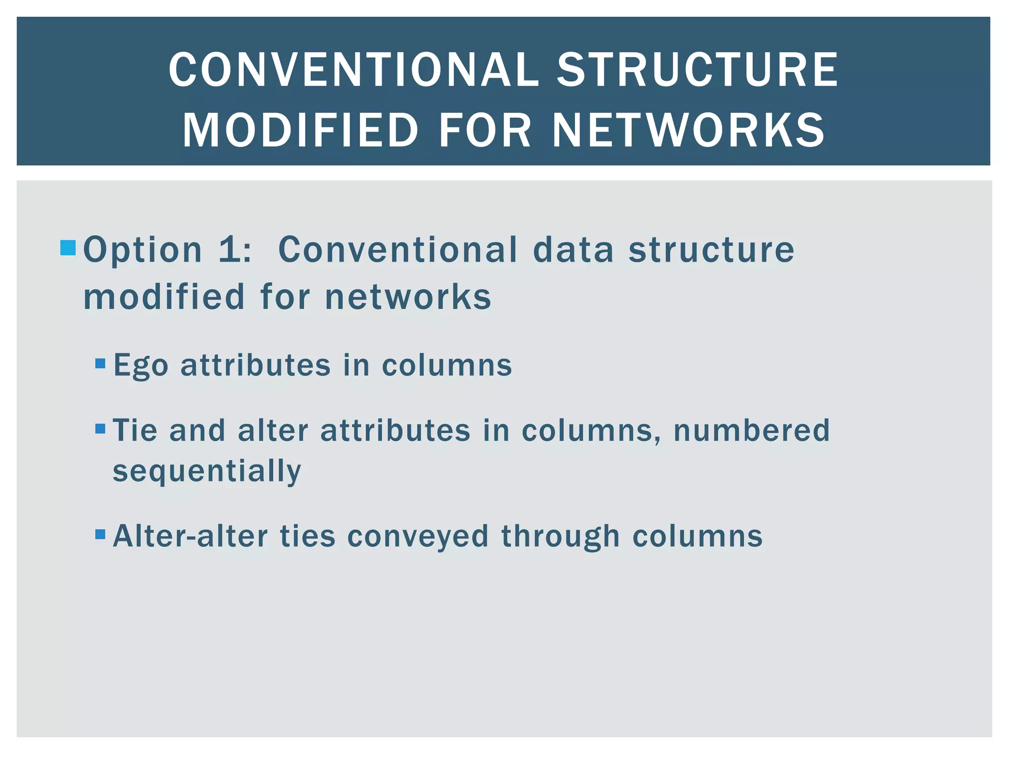 CONVENTIONAL STRUCTURE
MODIFIED FOR NETWORKS
Option 1: Conventional data structure
modified for networks
Ego attributes in columns
Tie and alter attributes in columns, numbered
sequentially
Alter-alter ties conveyed through columns
 