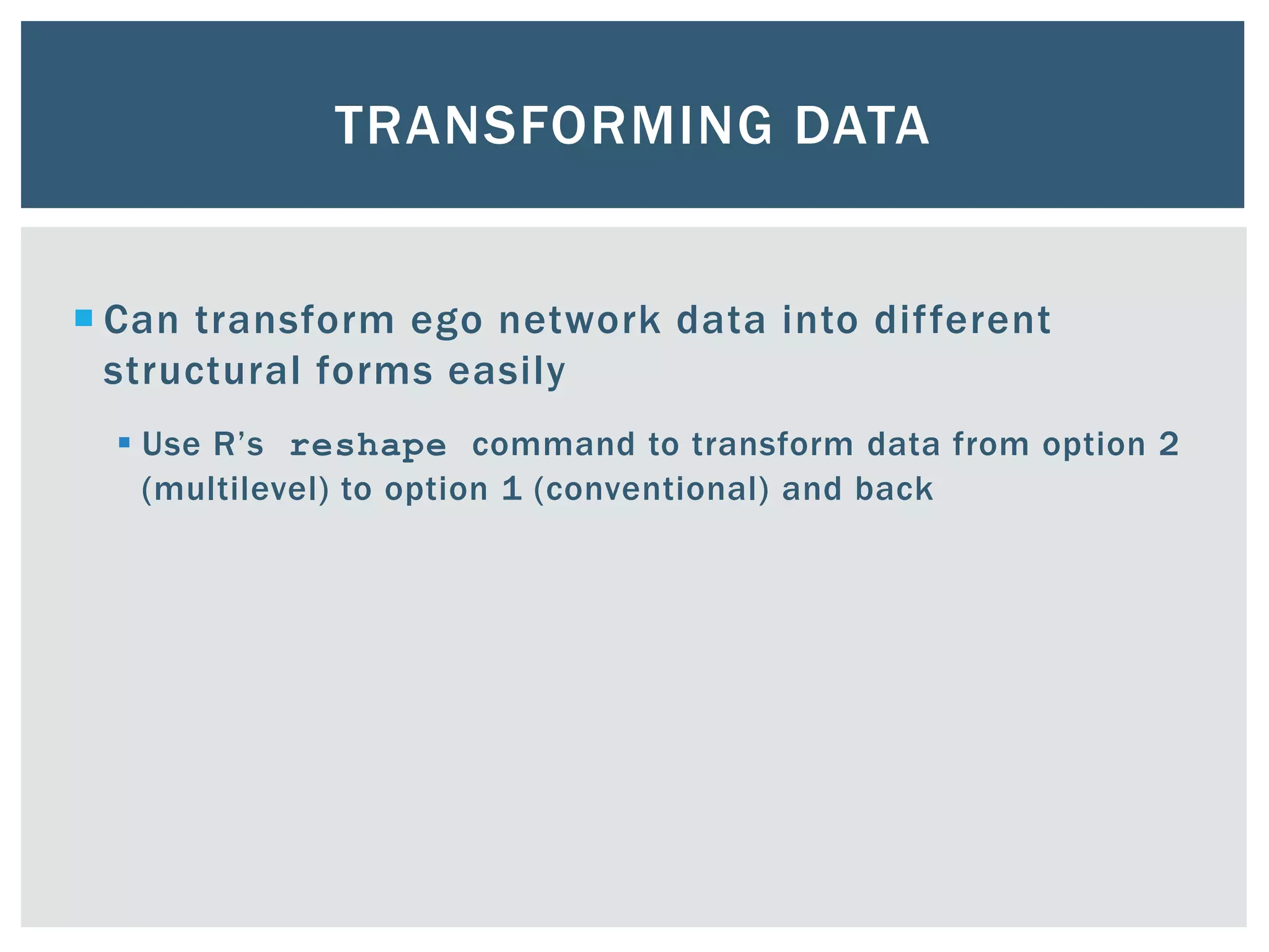 TRANSFORMING DATA
 Can transform ego network data into different
structural forms easily
 Use R’s reshape command to transform data from option 2
(multilevel) to option 1 (conventional) and back
 