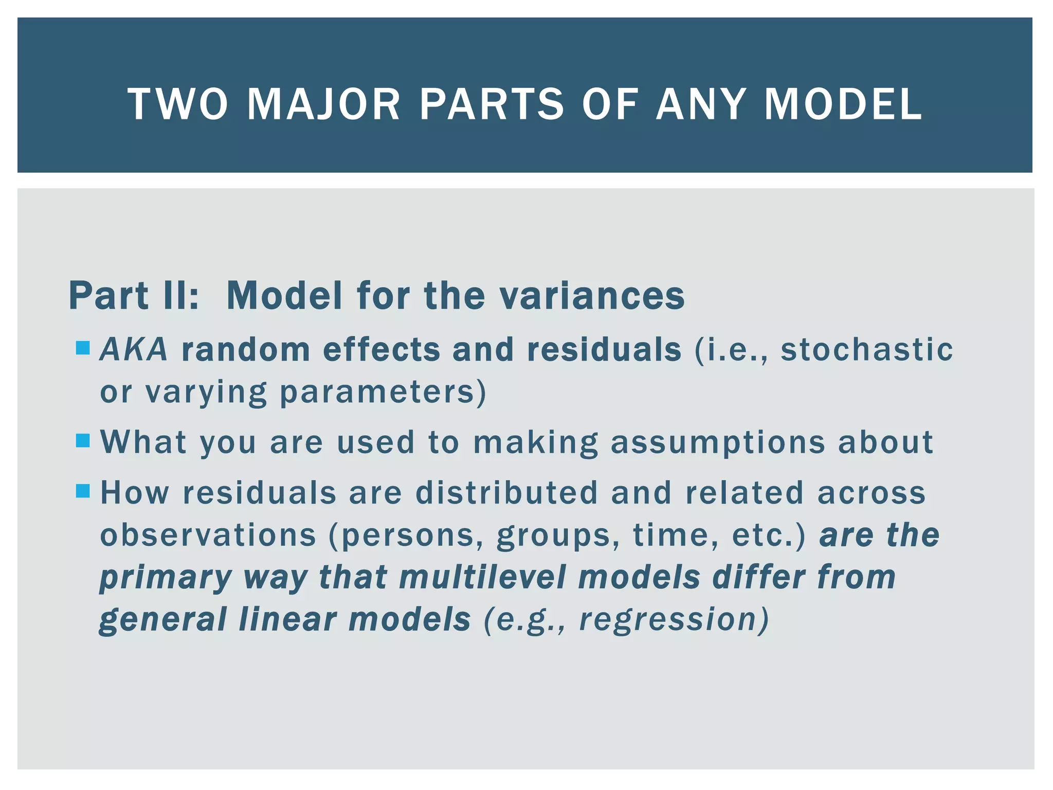 TWO MAJOR PARTS OF ANY MODEL
Part II: Model for the variances
 AKA random effects and residuals (i.e., stochastic
or varying parameters)
 What you are used to making assumptions about
 How residuals are distributed and related across
observations (persons, groups, time, etc.) are the
primary way that multilevel models differ from
general linear models (e.g., regression)
 