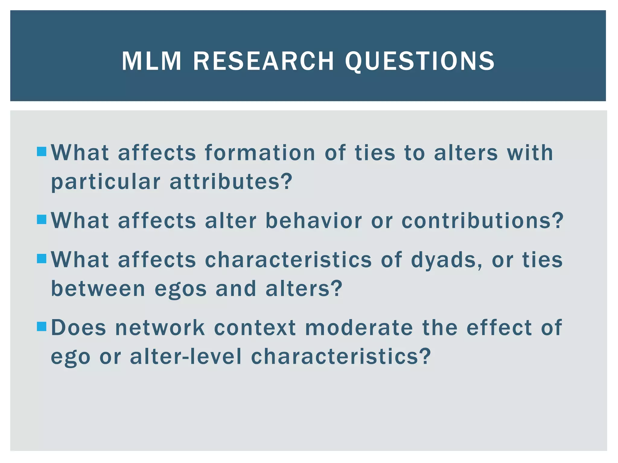 MLM RESEARCH QUESTIONS
What affects formation of ties to alters with
particular attributes?
What affects alter behavior or contributions?
What affects characteristics of dyads, or ties
between egos and alters?
Does network context moderate the effect of
ego or alter-level characteristics?
 