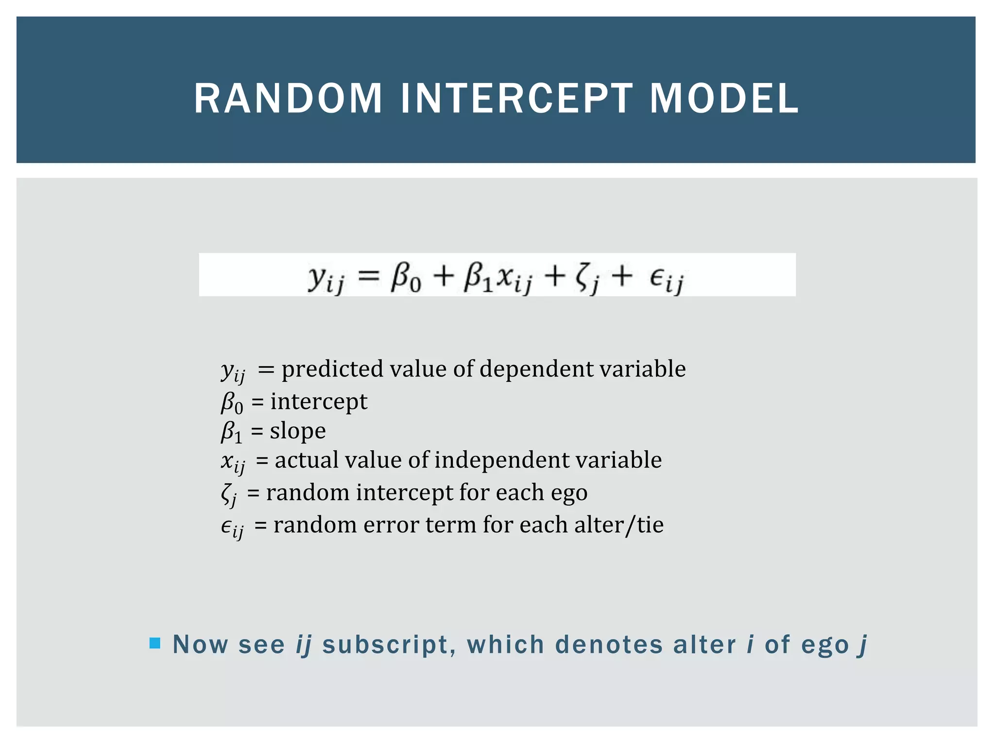 RANDOM INTERCEPT MODEL
 Now see ij subscript, which denotes alter i of ego j
𝑦𝑖𝑗 = predicted value of dependent variable
𝛽0 = intercept
𝛽1 = slope
𝑥𝑖𝑗 = actual value of independent variable
𝜁𝑗 = random intercept for each ego
𝜖𝑖𝑗 = random error term for each alter/tie
 