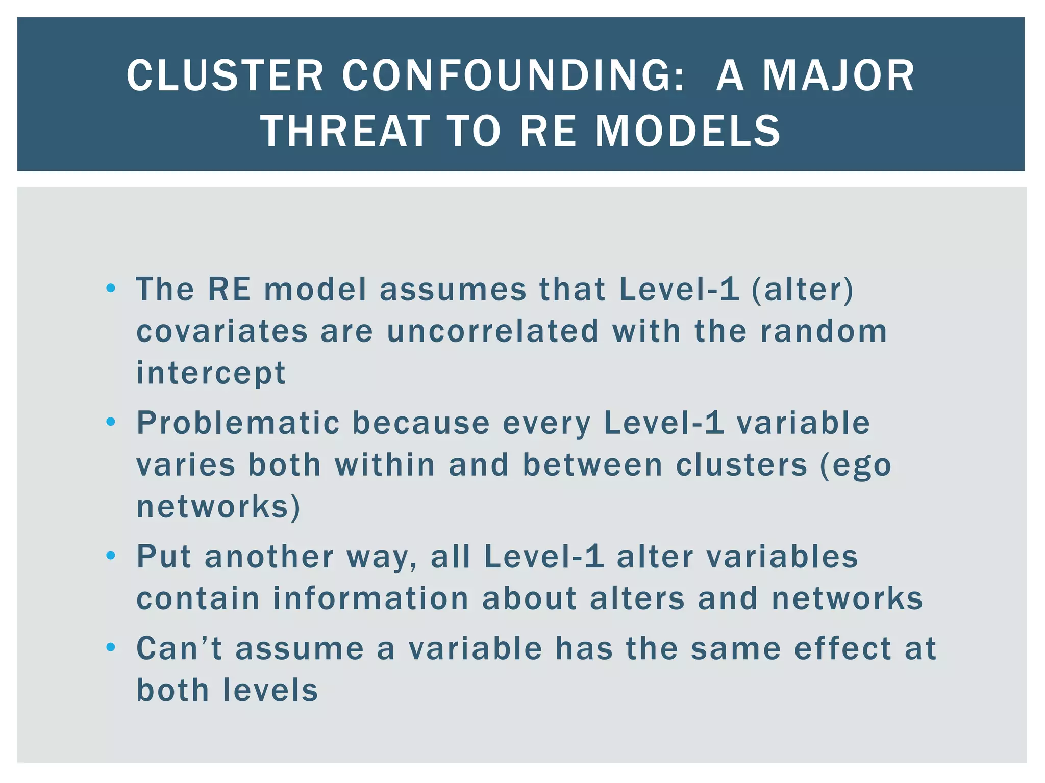 CLUSTER CONFOUNDING: A MAJOR
THREAT TO RE MODELS
• The RE model assumes that Level-1 (alter)
covariates are uncorrelated with the random
intercept
• Problematic because every Level-1 variable
varies both within and between clusters (ego
networks)
• Put another way, all Level-1 alter variables
contain information about alters and networks
• Can’t assume a variable has the same effect at
both levels
 
