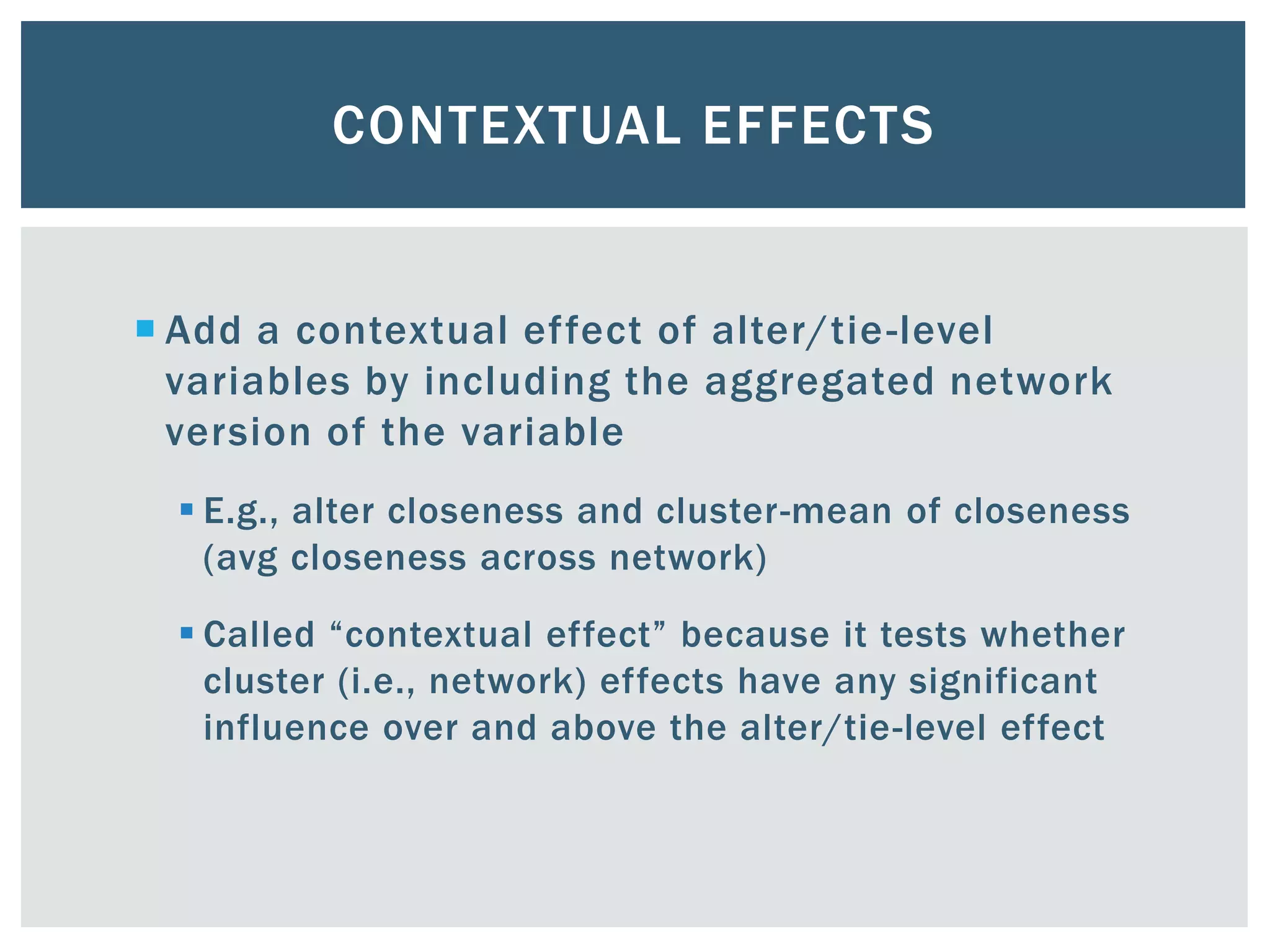 CONTEXTUAL EFFECTS
 Add a contextual effect of alter/tie-level
variables by including the aggregated network
version of the variable
 E.g., alter closeness and cluster-mean of closeness
(avg closeness across network)
 Called “contextual effect” because it tests whether
cluster (i.e., network) effects have any significant
influence over and above the alter/tie-level effect
 