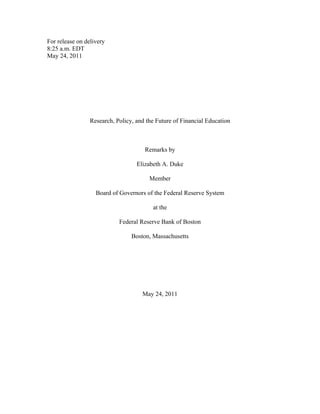 For release on delivery
8:25 a.m. EDT
May 24, 2011




                 Research, Policy, and the Future of Financial Education



                                      Remarks by

                                   Elizabeth A. Duke

                                        Member

                   Board of Governors of the Federal Reserve System

                                         at the

                            Federal Reserve Bank of Boston

                                 Boston, Massachusetts




                                     May 24, 2011
 