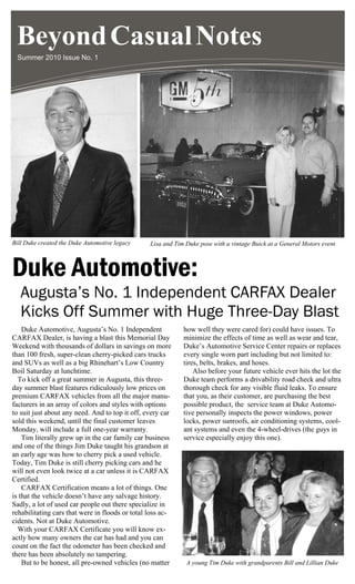 Beyond Casual Notes
 Summer 2010 Issue No. 1




Bill Duke created the Duke Automotive legacy     Lisa and Tim Duke pose with a vintage Buick at a General Motors event



Duke Automotive:
   Augusta’s No. 1 Independent CARFAX Dealer
   Kicks Off Summer with Huge Three-Day Blast
    Duke Automotive, Augusta’s No. 1 Independent             how well they were cared for) could have issues. To
CARFAX Dealer, is having a blast this Memorial Day           minimize the effects of time as well as wear and tear,
Weekend with thousands of dollars in savings on more         Duke’s Automotive Service Center repairs or replaces
than 100 fresh, super-clean cherry-picked cars trucks        every single worn part including but not limited to:
and SUVs as well as a big Rhinehart’s Low Country            tires, belts, brakes, and hoses.
Boil Saturday at lunchtime.                                      Also before your future vehicle ever hits the lot the
  To kick off a great summer in Augusta, this three-         Duke team performs a drivability road check and ultra
day summer blast features ridiculously low prices on         thorough check for any visible fluid leaks. To ensure
premium CARFAX vehicles from all the major manu-             that you, as their customer, are purchasing the best
facturers in an array of colors and styles with options      possible product, the service team at Duke Automo-
to suit just about any need. And to top it off, every car    tive personally inspects the power windows, power
sold this weekend, until the final customer leaves           locks, power sunroofs, air conditioning systems, cool-
Monday, will include a full one-year warranty.               ant systems and even the 4-wheel-drives (the guys in
    Tim literally grew up in the car family car business     service especially enjoy this one).
and one of the things Jim Duke taught his grandson at
an early age was how to cherry pick a used vehicle.
Today, Tim Duke is still cherry picking cars and he
will not even look twice at a car unless it is CARFAX
Certified.
    CARFAX Certification means a lot of things. One
is that the vehicle doesn’t have any salvage history.
Sadly, a lot of used car people out there specialize in
rehabilitating cars that were in floods or total loss ac-
cidents. Not at Duke Automotive.
  With your CARFAX Certificate you will know ex-
actly how many owners the car has had and you can
count on the fact the odometer has been checked and
there has been absolutely no tampering.
    But to be honest, all pre-owned vehicles (no matter       A young Tim Duke with grandparents Bill and Lillian Duke
 
