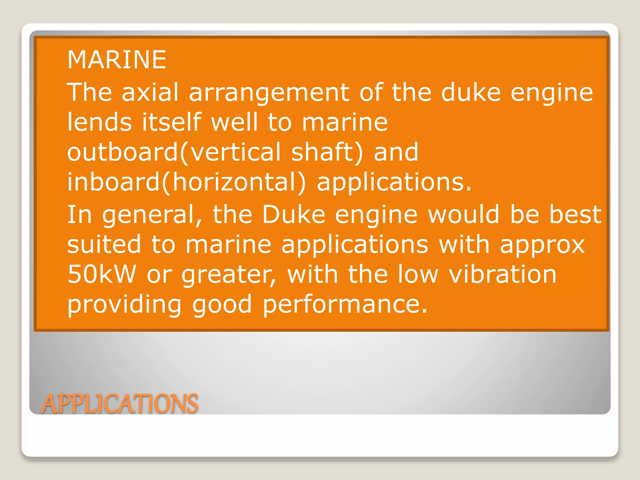 APPLICATIONS
 MARINE
 The axial arrangement of the duke engine
lends itself well to marine
outboard(vertical shaft) and
inboard(horizontal) applications.
 In general, the Duke engine would be best
suited to marine applications with approx
50kW or greater, with the low vibration
providing good performance.
 