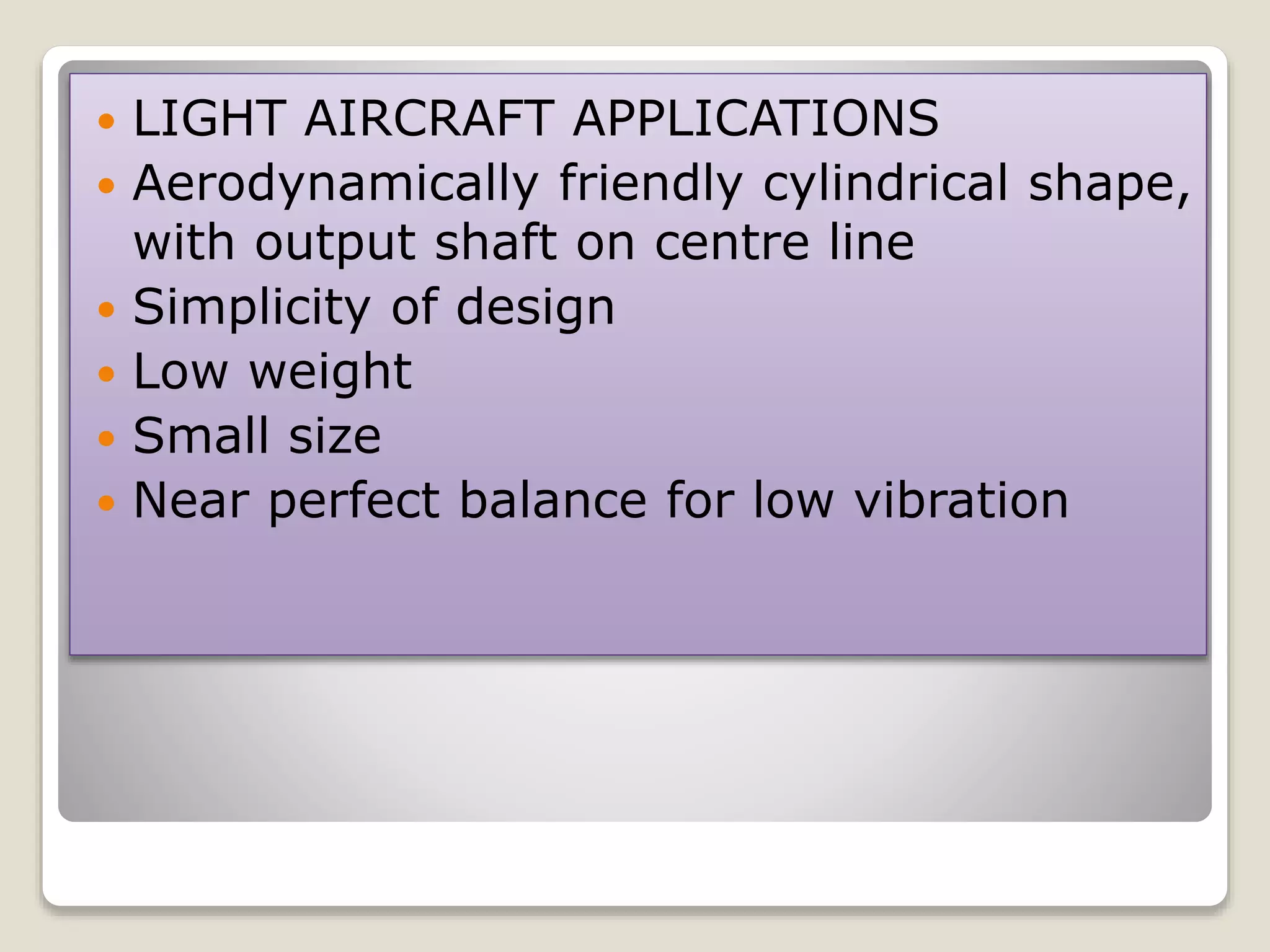  LIGHT AIRCRAFT APPLICATIONS
 Aerodynamically friendly cylindrical shape,
with output shaft on centre line
 Simplicity of design
 Low weight
 Small size
 Near perfect balance for low vibration
 