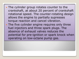  The cylinder group rotates counter to the
crankshaft, at about 20 percent of crankshaft
rotational speed. The counter-rotating design
allows the engine to partially supresses
torque reaction and cancel vibration.
 The five cylinder engine requires only three
fuel injectors and three spark plugs. The
absence of exhaust valves reduces the
potential for pre-ignition or spark knock when
operating on low-octane pump gas.
 