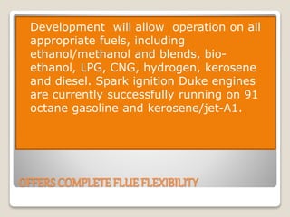 OFFERS COMPLETE FLUE FLEXIBILITY
 Development will allow operation on all
appropriate fuels, including
ethanol/methanol and blends, bio-
ethanol, LPG, CNG, hydrogen, kerosene
and diesel. Spark ignition Duke engines
are currently successfully running on 91
octane gasoline and kerosene/jet-A1.
 