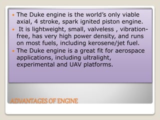 ADVANTAGES OF ENGINE
 The Duke engine is the world’s only viable
axial, 4 stroke, spark ignited piston engine.
 It is lightweight, small, valveless , vibration-
free, has very high power density, and runs
on most fuels, including kerosene/jet fuel.
 The Duke engine is a great fit for aerospace
applications, including ultralight,
experimental and UAV platforms.
 