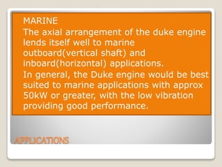 APPLICATIONS
 MARINE
 The axial arrangement of the duke engine
lends itself well to marine
outboard(vertical shaft) and
inboard(horizontal) applications.
 In general, the Duke engine would be best
suited to marine applications with approx
50kW or greater, with the low vibration
providing good performance.
 