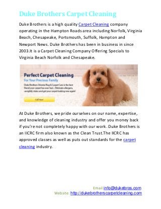 Duke Brothers Carpet Cleaning
Duke Brothers is a high quality Carpet Cleaning company
operating in the Hampton Roads area including Norfolk, Virginia
Beach, Chesapeake, Portsmouth, Suffolk, Hampton and
Newport News. Duke Brothers has been in business in since
2003.It is a Carpet Cleaning Company Offering Specials to
Virginia Beach Norfolk and Chesapeake.




At Duke Brothers, we pride ourselves on our name, expertise,
and knowledge of cleaning industry and offer you money back
if you’re not completely happy with our work. Duke Brothers is
an IICRC firm also known as the Clean Trust.The IICRC has
approved classes as well as puts out standards for the carpet
cleaning industry.




                                        Email:info@dukebros.com
                  Website: http://dukebrotherscarpetcleaning.com
 
