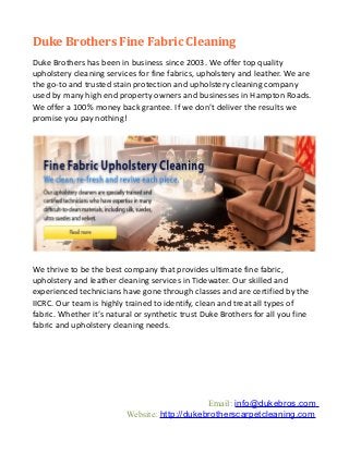 Duke Brothers Fine Fabric Cleaning
Duke Brothers has been in business since 2003. We offer top quality
upholstery cleaning services for fine fabrics, upholstery and leather. We are
the go-to and trusted stain protection and upholstery cleaning company
used by many high end property owners and businesses in Hampton Roads.
We offer a 100% money back grantee. If we don’t deliver the results we
promise you pay nothing!




We thrive to be the best company that provides ultimate fine fabric,
upholstery and leather cleaning services in Tidewater. Our skilled and
experienced technicians have gone through classes and are certified by the
IICRC. Our team is highly trained to identify, clean and treat all types of
fabric. Whether it’s natural or synthetic trust Duke Brothers for all you fine
fabric and upholstery cleaning needs.




                                               Email: info@dukebros.com
                          Website: http://dukebrotherscarpetcleaning.com
 