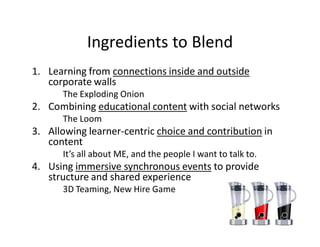 Ingredients to Blend
1. Learning from connections inside and outside
   corporate walls
      The Exploding Onion
2. Combining educational content with social networks
      The Loom
3. Allowing learner-centric choice and contribution in
   content
      It’s all about ME, and the people I want to talk to.
4. Using immersive synchronous events to provide
   structure and shared experience
      3D Teaming, New Hire Game
 
