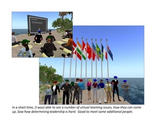 In a short time, (I was) able to see a number of virtual teaming issues, how they can come
up. Saw how determining leadership is hard. Good to meet some additional people.
 