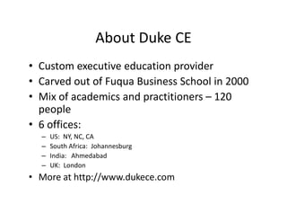 About Duke CE
• Custom executive education provider
• Carved out of Fuqua Business School in 2000
• Mix of academics and practitioners – 120
  people
• 6 offices:
  –   US: NY, NC, CA
  –   South Africa: Johannesburg
  –   India: Ahmedabad
  –   UK: London
• More at http://www.dukece.com
 