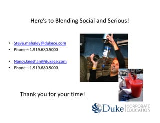 Here’s to Blending Social and Serious!


• Steve.mahaley@dukece.com
• Phone – 1.919.680.5000

• Nancy.keeshan@dukece.com
• Phone – 1.919.680.5000




     Thank you for your time!
 