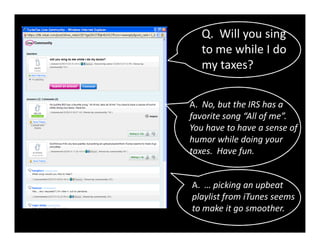 Q. Will you sing
   to me while I do
   my taxes?


A. No, but the IRS has a
favorite song “All of me”.
You have to have a sense of
humor while doing your
taxes. Have fun.


A. … picking an upbeat
playlist from iTunes seems
to make it go smoother.
 