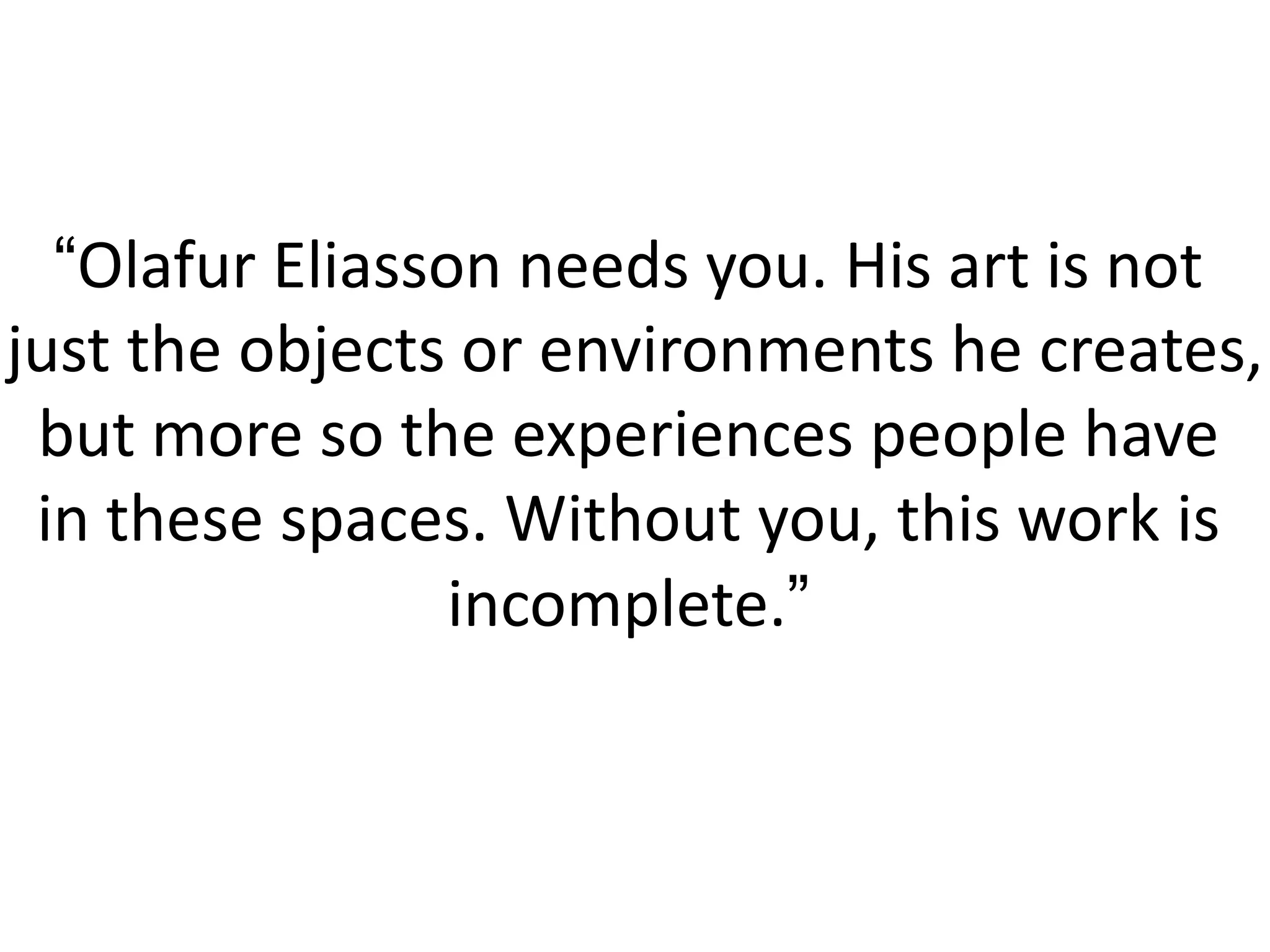 “Olafur Eliasson needs you. His art is not
just the objects or environments he creates,
 but more so the experiences people have
 in these spaces. Without you, this work is
                 incomplete.”
 