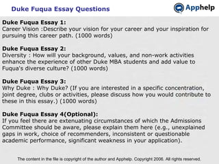 Duke Fuqua Essay Questions The content in the file is copyright of the author and Apphelp. Copyright 2006. All rights reserved.  Duke Fuqua Essay 1: Career Vision :Describe your vision for your career and your inspiration for pursuing this career path. (1000 words) Duke Fuqua Essay 2: Diversity : How will your background, values, and non-work activities enhance the experience of other Duke MBA students and add value to Fuqua's diverse culture? (1000 words) Duke Fuqua Essay 3: Why Duke : Why Duke? (If you are interested in a specific concentration, joint degree, clubs or activities, please discuss how you would contribute to these in this essay.) (1000 words)   Duke Fuqua Essay 4(Optional): If you feel there are extenuating circumstances of which the Admissions Committee should be aware, please explain them here (e.g., unexplained gaps in work, choice of recommenders, inconsistent or questionable academic performance, significant weakness in your application).   