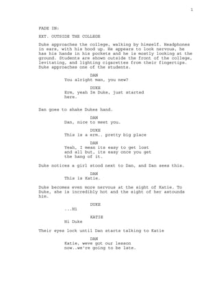 1

FADE IN:
EXT. OUTSIDE THE COLLEGE
Duke approaches the college, walking by himself. Headphones
in ears, with his hood up. He appears to look nervous, he
has his hands in his pockets and he is mostly looking at the
ground. Students are shown outside the front of the college,
levitating, and lighting cigarettes from their fingertips.
Duke approaches one of the students.
DAN
You alright man, you new?
DUKE
Erm, yeah Im Duke, just started
here.
Dan goes to shake Dukes hand.
DAN
Dan, nice to meet you.
DUKE
This is a erm.. pretty big place
DAN
Yeah, I mean its easy to get lost
and all but, its easy once you get
the hang of it.
Duke notices a girl stood next to Dan, and Dan sees this.
DAN
This is Katie.
Duke becomes even more nervous at the sight of Katie. To
Duke, she is incredibly hot and the sight of her astounds
him.
DUKE
...Hi
KATIE
Hi Duke
Their eyes lock until Dan starts talking to Katie
DAN
Katie, weve got our lesson
now..we're going to be late.

 