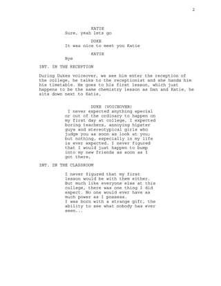 2

KATIE
Sure, yeah lets go
DUKE
It was nice to meet you Katie
KATIE
Bye
INT. IN THE RECEPTION
During Dukes voiceover, we see him enter the reception of
the college, he talks to the receptionist and she hands him
his timetable. He goes to his first lesson, which just
happens to be the same chemistry lesson as Dan and Katie, he
sits down next to Katie,
DUKE (VOICEOVER)
I never expected anything special
or out of the ordinary to happen on
my first day at college, I expected
boring teachers, annoying hipster
guys and stereotypical girls who
judge you as soon as look at you;
but nothing, especially in my life
is ever expected. I never figured
that I would just happen to bump
into my new friends as soon as I
got there,
INT. IN THE CLASSROOM
I never figured that my first
lesson would be with them either.
But much like everyone else at this
college, there was one thing I did
expect. No one would ever have as
much power as I possess.
I was born with a strange gift, the
ability to see what nobody has ever
seen...

 