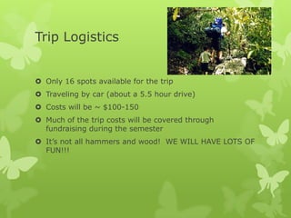 Trip Logistics


 Only 16 spots available for the trip
 Traveling by car (about a 5.5 hour drive)
 Costs will be ~ $100-150
 Much of the trip costs will be covered through
  fundraising during the semester
 It’s not all hammers and wood! WE WILL HAVE LOTS OF
  FUN!!!
 