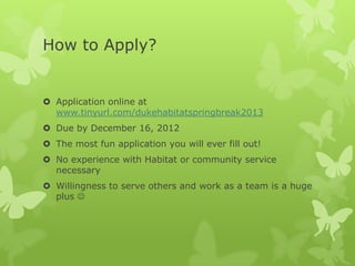 How to Apply?


 Application online at
  www.tinyurl.com/dukehabitatspringbreak2013
 Due by December 16, 2012
 The most fun application you will ever fill out!
 No experience with Habitat or community service
  necessary
 Willingness to serve others and work as a team is a huge
  plus 
 