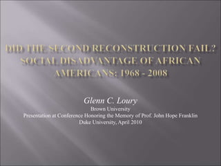 Glenn C. Loury
Brown University
Presentation at Conference Honoring the Memory of Prof. John Hope Franklin
Duke University, April 2010
 