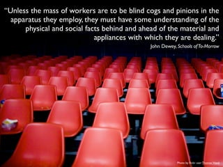 “Unless the mass of workers are to be blind cogs and pinions in the
apparatus they employ, they must have some understanding of the
physical and social facts behind and ahead of the material and
appliances with which they are dealing.”
John Dewey, Schools ofTo-Morrow
Photo by ﬂickr user Thomas Hawk
 