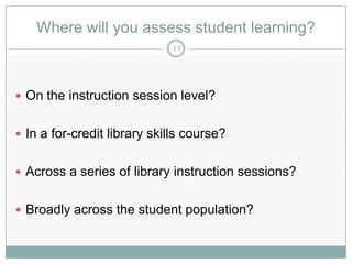 Where will you assess student learning?
                             13




 On the instruction session level?


 In a for-credit library skills course?


 Across a series of library instruction sessions?


 Broadly across the student population?
 
