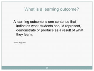 What is a learning outcome?

A learning outcome is one sentence that
  indicates what students should represent,
  demonstrate or produce as a result of what
  they learn.

- source: Peggy Maki




                           15
 