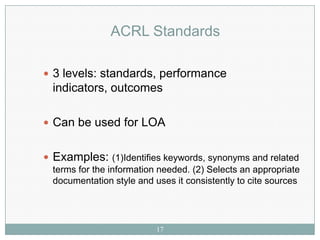 ACRL Standards

 3 levels: standards, performance
  indicators, outcomes

 Can be used for LOA


 Examples: (1)Identifies keywords, synonyms and related
  terms for the information needed. (2) Selects an appropriate
  documentation style and uses it consistently to cite sources




                           17
 