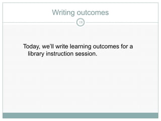 Writing outcomes
                     18




Today, we’ll write learning outcomes for a
  library instruction session.
 