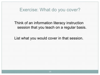 Exercise: What do you cover?

Think of an information literacy instruction
 session that you teach on a regular basis.

List what you would cover in that session.




                     19
 