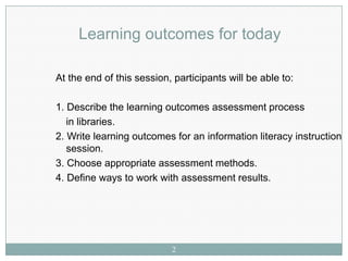 Learning outcomes for today

At the end of this session, participants will be able to:

1. Describe the learning outcomes assessment process
   in libraries.
2. Write learning outcomes for an information literacy instruction
   session.
3. Choose appropriate assessment methods.
4. Define ways to work with assessment results.




                           2
 