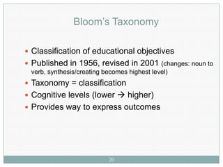 Bloom’s Taxonomy

 Classification of educational objectives
 Published in 1956, revised in 2001 (changes: noun to
 verb, synthesis/creating becomes highest level)
 Taxonomy = classification
 Cognitive levels (lower  higher)
 Provides way to express outcomes




                           20
 