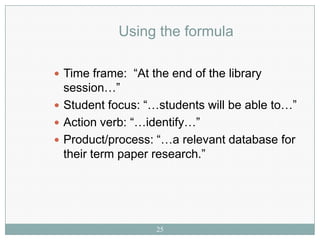 Using the formula

 Time frame: “At the end of the library
  session…”
 Student focus: “…students will be able to…”
 Action verb: “…identify…”
 Product/process: “…a relevant database for
  their term paper research.”




                   25
 