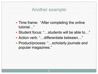 Another example:

 Time frame: “After completing the online
  tutorial…”
 Student focus: “…students will be able to…”
 Action verb: “…differentiate between…”
 Product/process: “…scholarly journals and
  popular magazines.”




                   26
 