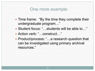 One more example:

 Time frame: “By the time they complete their
  undergraduate program…”
 Student focus: “…students will be able to…”
 Action verb: “…construct…”
 Product/process: “…a research question that
  can be investigated using primary archival
  resources.”




                   27
 