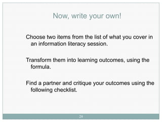 Now, write your own!

Choose two items from the list of what you cover in
 an information literacy session.

Transform them into learning outcomes, using the
  formula.

Find a partner and critique your outcomes using the
  following checklist.



                     29
 