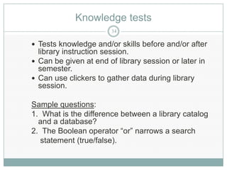 Knowledge tests
                       34

 Tests knowledge and/or skills before and/or after
  library instruction session.
 Can be given at end of library session or later in
  semester.
 Can use clickers to gather data during library
  session.

Sample questions:
1. What is the difference between a library catalog
  and a database?
2. The Boolean operator “or” narrows a search
   statement (true/false).
 