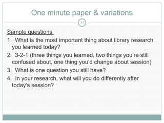 One minute paper & variations
                             35

Sample questions:
1. What is the most important thing about library research
  you learned today?
2. 3-2-1 (three things you learned, two things you’re still
  confused about, one thing you’d change about session)
3. What is one question you still have?
4. In your research, what will you do differently after
  today’s session?
 