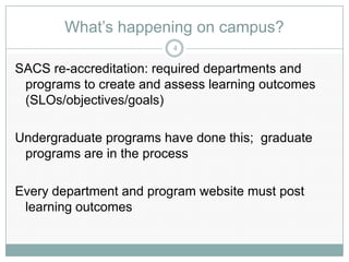 What’s happening on campus?
                         4

SACS re-accreditation: required departments and
 programs to create and assess learning outcomes
 (SLOs/objectives/goals)

Undergraduate programs have done this; graduate
 programs are in the process

Every department and program website must post
 learning outcomes
 